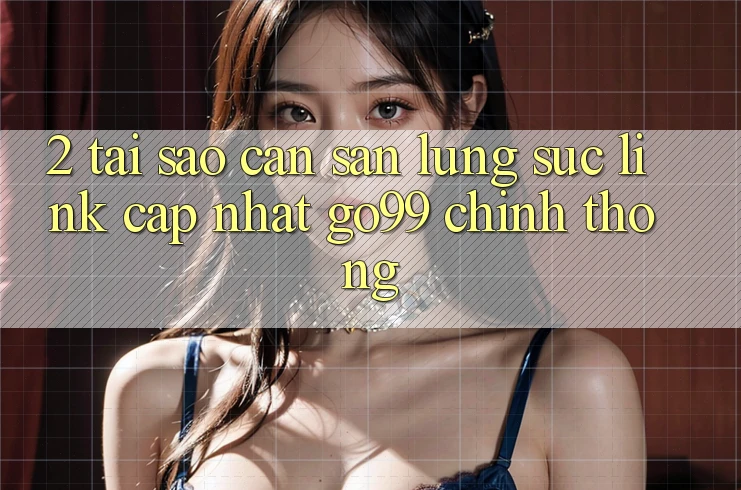 2. Tại Sao Cần Săn lùng sục “Link Cập Nhật Go99” Chính Thống? 2. Tại Sao Cần Săn lùng sục “Link Cập Nhật Go99” Chính Thống?