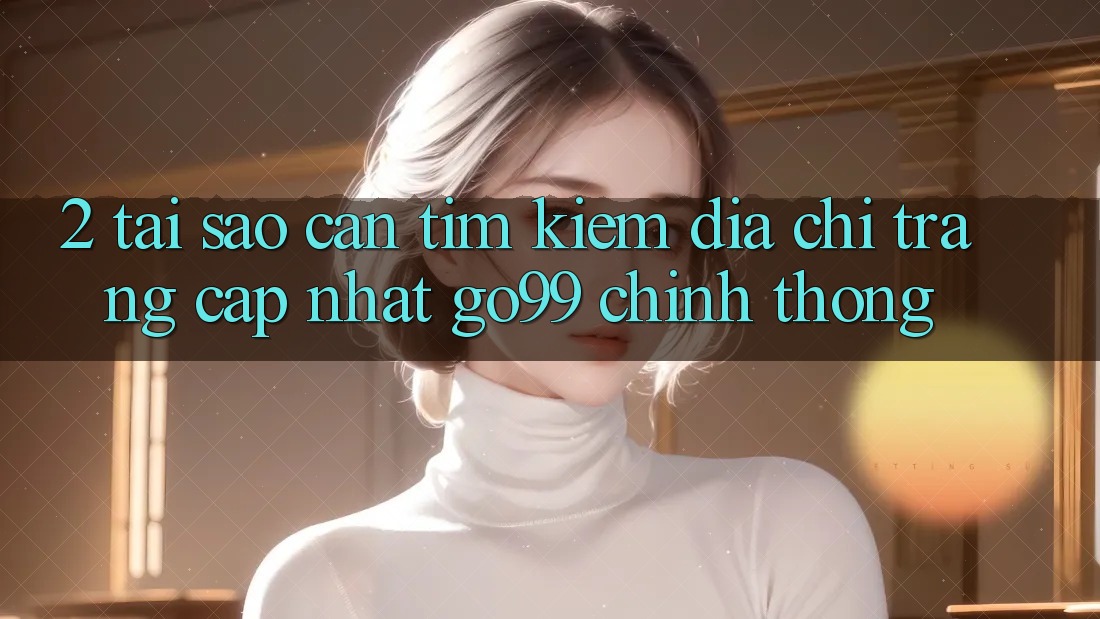2. Tại Sao Cần Tìm kiếm “Địa chỉ trang Cập Nhật Go99” Chính Thống? 2. Tại Sao Cần Tìm kiếm “Địa chỉ trang Cập Nhật Go99” Chính Thống?