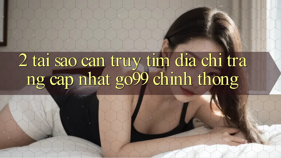 2. Tại Sao Cần Truy tìm “Địa chỉ trang Cập Nhật Go99” Chính Thống? 2. Tại Sao Cần Truy tìm “Địa chỉ trang Cập Nhật Go99” Chính Thống?