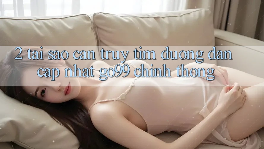 2. Tại Sao Cần Truy tìm “Đường dẫn Cập Nhật Go99” Chính Thống? 2. Tại Sao Cần Truy tìm “Đường dẫn Cập Nhật Go99” Chính Thống?