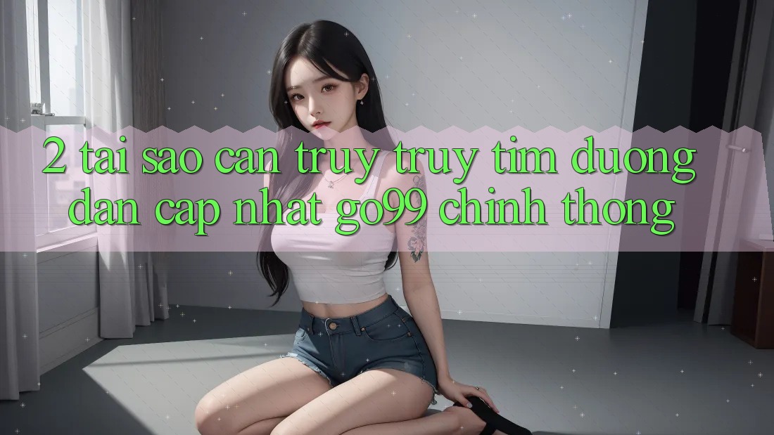 2. Tại Sao Cần Truy truy tìm “Đường dẫn Cập Nhật Go99” Chính Thống? 2. Tại Sao Cần Truy truy tìm “Đường dẫn Cập Nhật Go99” Chính Thống?