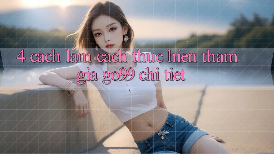 4. Cách làm Cách thực hiện Tham Gia Go99 Chi Tiết