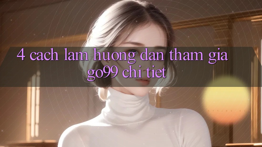 4. Cách làm Hướng dẫn Tham Gia Go99 Chi Tiết 4. Cách làm Hướng dẫn Tham Gia Go99 Chi Tiết