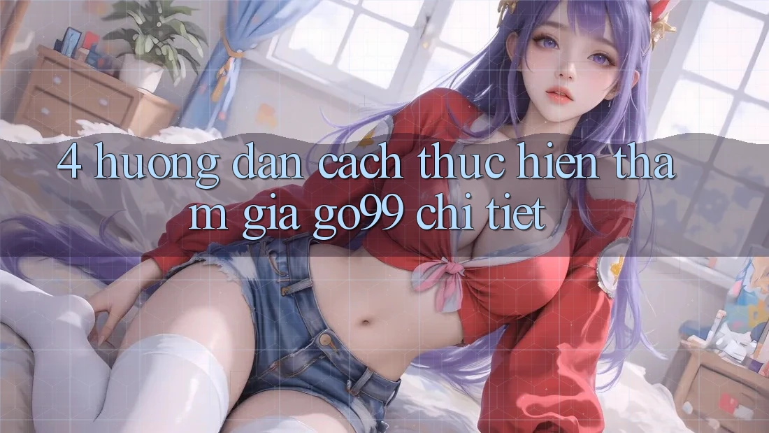 4. Hướng Dẫn Cách thực hiện Tham Gia Go99 Chi Tiết 4. Hướng Dẫn Cách thực hiện Tham Gia Go99 Chi Tiết