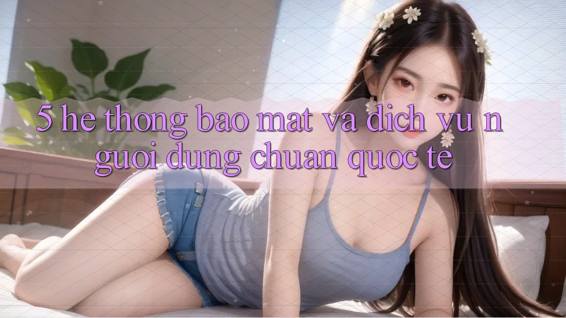 5. Hệ Thống Bảo Mật Và Dịch Vụ Người dùng Chuẩn Quốc Tế