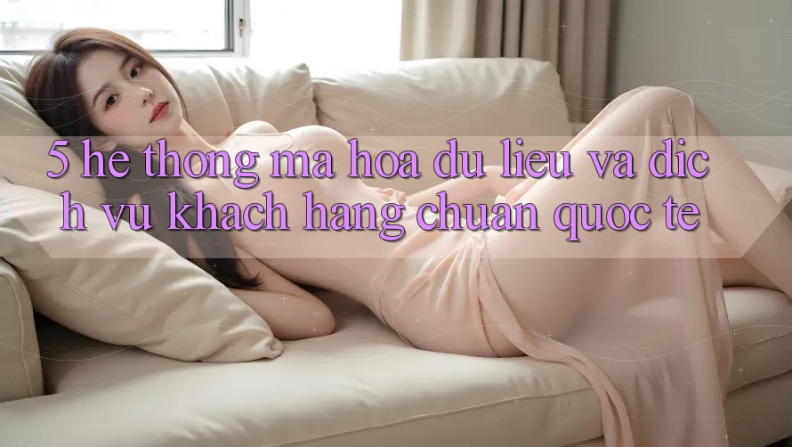 5. Hệ Thống Mã hóa dữ liệu Và Dịch Vụ Khách Hàng Chuẩn Quốc Tế 5. Hệ Thống Mã hóa dữ liệu Và Dịch Vụ Khách Hàng Chuẩn Quốc Tế