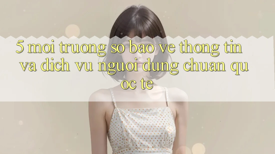5. Môi trường số Bảo vệ thông tin Và Dịch Vụ Người dùng Chuẩn Quốc Tế 5. Môi trường số Bảo vệ thông tin Và Dịch Vụ Người dùng Chuẩn Quốc Tế