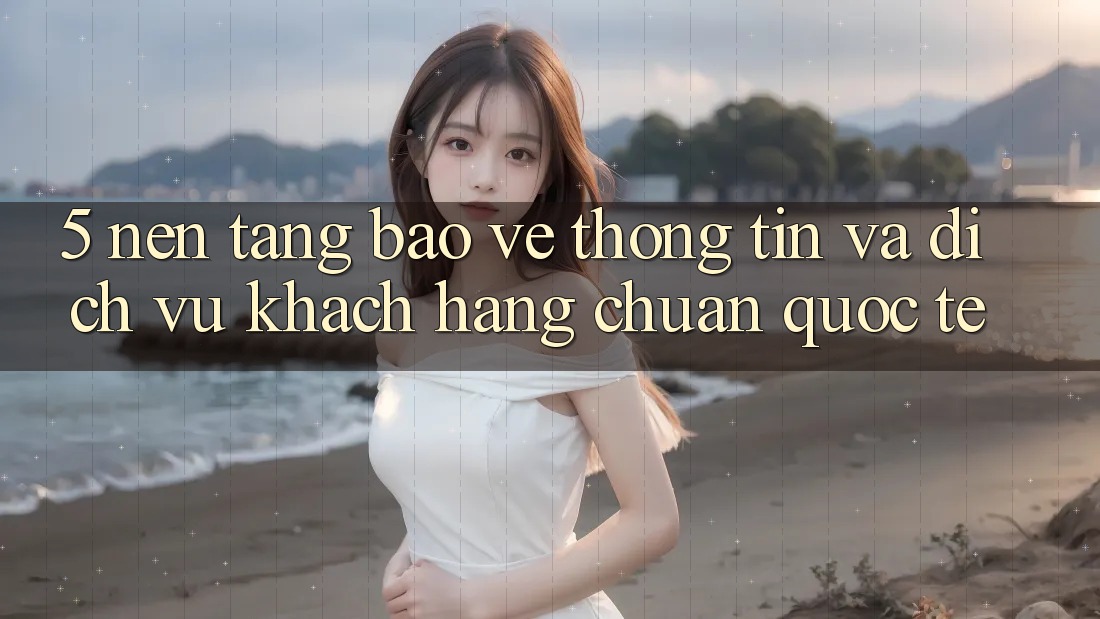 5. Nền tảng Bảo vệ thông tin Và Dịch Vụ Khách Hàng Chuẩn Quốc Tế 5. Nền tảng Bảo vệ thông tin Và Dịch Vụ Khách Hàng Chuẩn Quốc Tế