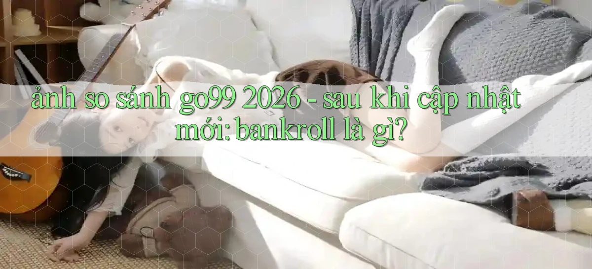 ảnh so sánh go99 2026   sau khi cập nhật mới bankroll là gì
