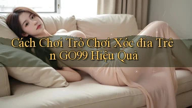 cách chơi trò chơi xóc đĩa trên go99 hiệu quả
