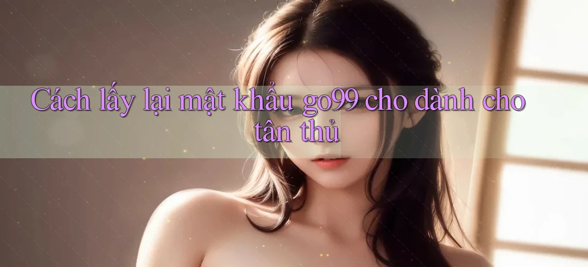 Cách lấy lại mật khẩu go99 cho dành cho tân thủ