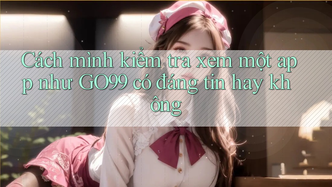 Cách mình kiểm tra xem một app như GO99 có đáng tin hay không