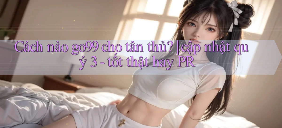 Cách nào go99 cho tân thủ cập nhật quý 3   tốt thật hay PR