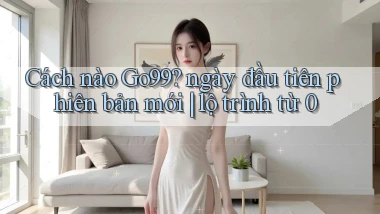 Cách nào Go99 ngày đầu tiên phiên bản mới lộ trình từ 0