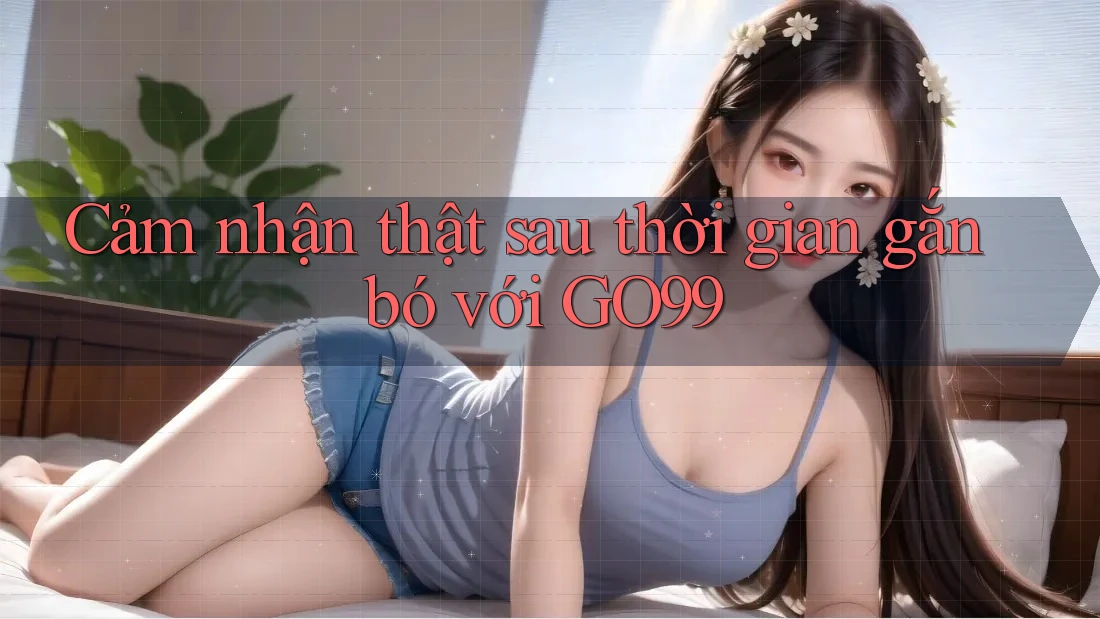 Cảm nhận thật sau thời gian gắn bó với GO99 Cảm nhận thật sau thời gian gắn bó với GO99