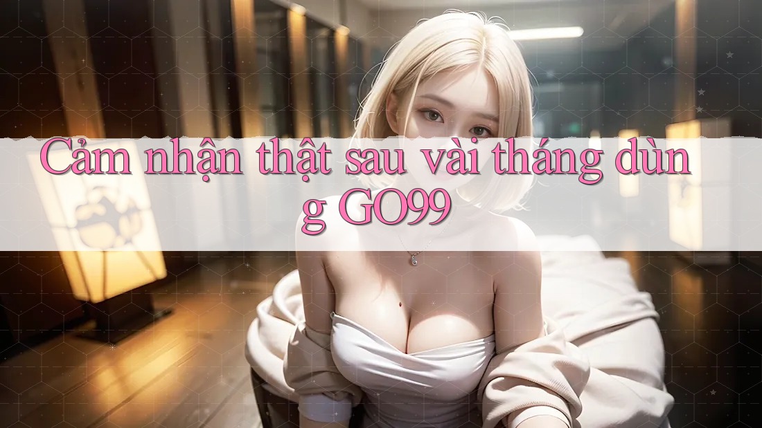 Cảm nhận thật sau vài tháng dùng GO99 Cảm nhận thật sau vài tháng dùng GO99