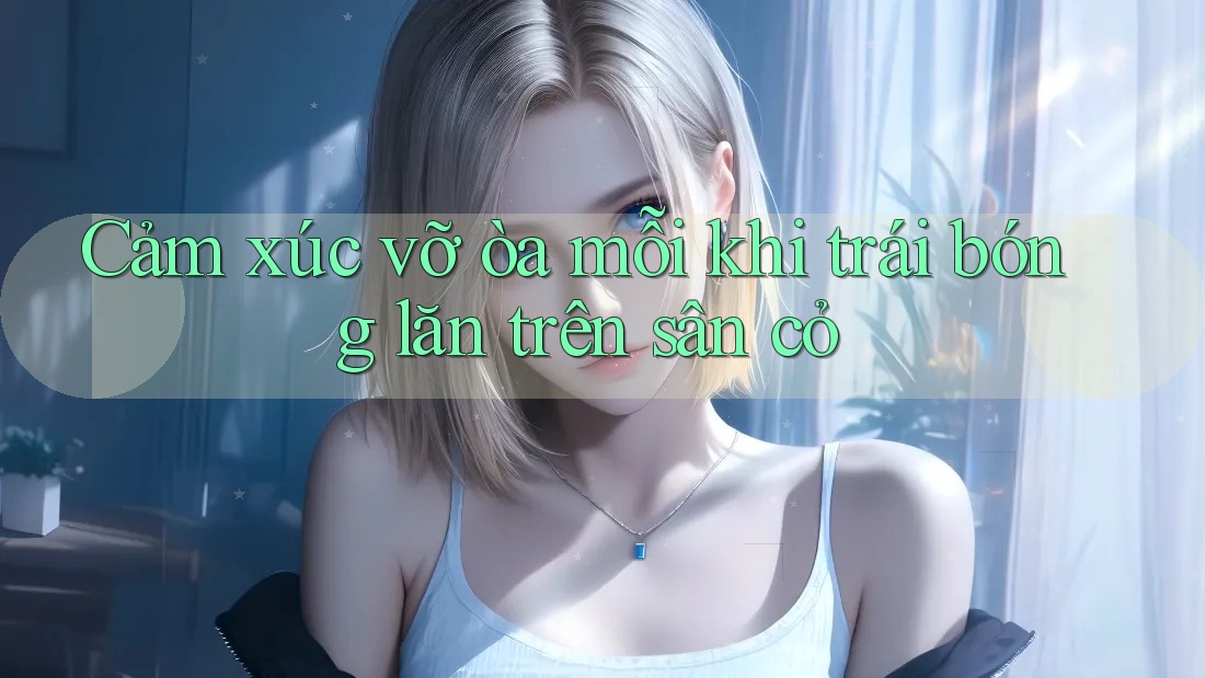Cảm xúc vỡ òa mỗi khi trái bóng lăn trên sân cỏ