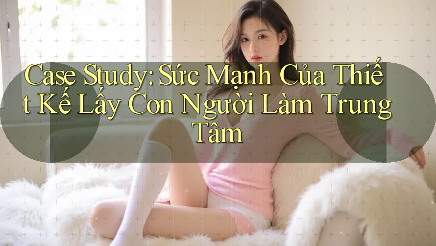 Case Study: Sức Mạnh Của Thiết Kế Lấy Con Người Làm Trung Tâm Case Study: Sức Mạnh Của Thiết Kế Lấy Con Người Làm Trung Tâm