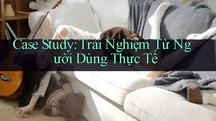 Case Study: Trải Nghiệm Từ Người Dùng Thực Tế Case Study: Trải Nghiệm Từ Người Dùng Thực Tế