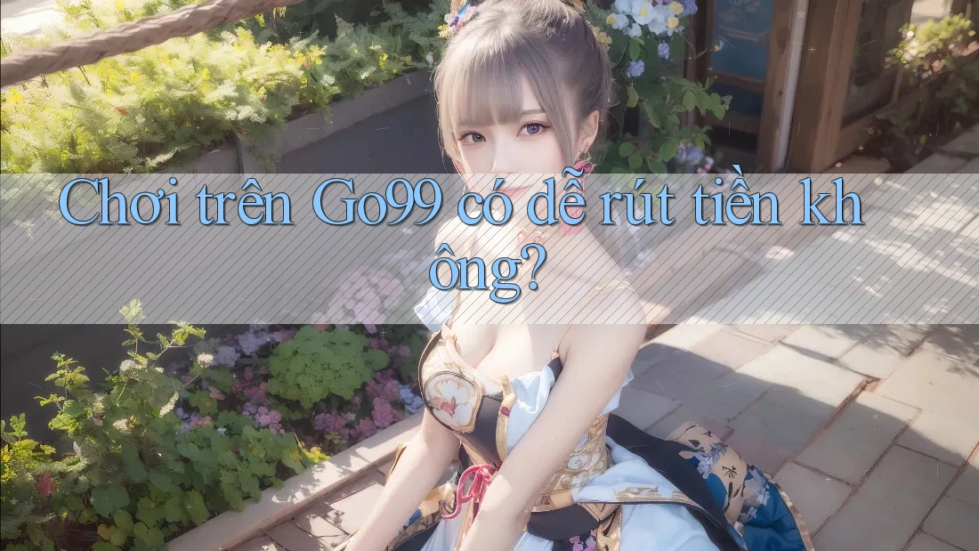 Chơi trên Go99 có dễ rút tiền không? Chơi trên Go99 có dễ rút tiền không?