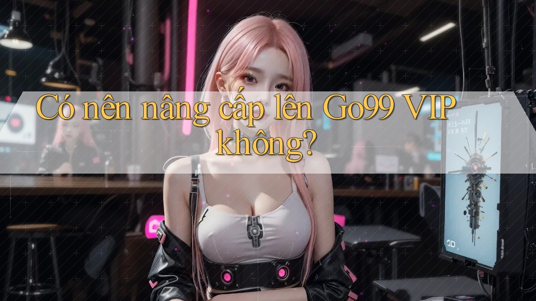 Có nên nâng cấp lên Go99 VIP không?
