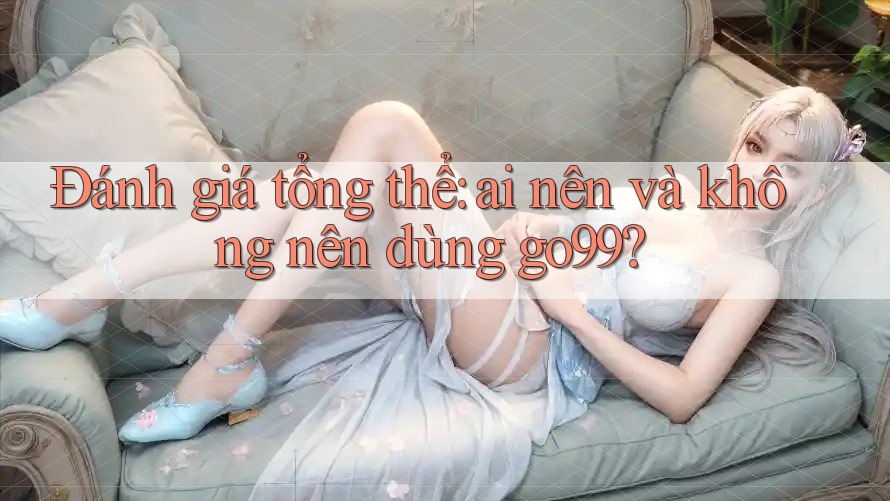 Đánh giá tổng thể: Ai nên và không nên dùng go99? Đánh giá tổng thể: Ai nên và không nên dùng go99?
