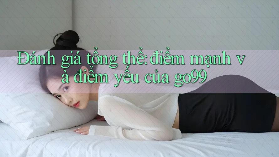 Đánh giá tổng thể: điểm mạnh và điểm yếu của go99