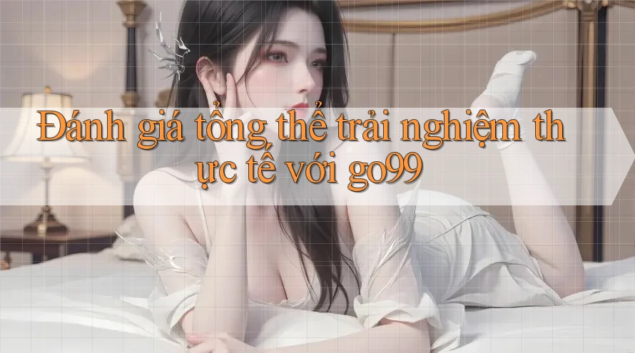 Đánh giá tổng thể trải nghiệm thực tế với go99 Đánh giá tổng thể trải nghiệm thực tế với go99