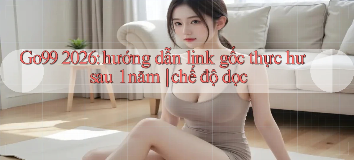 Go99 2026 hướng dẫn link gốc thực hư sau 1 năm chế độ dọc