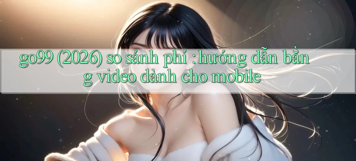 go99 (2026) so sánh phí hướng dẫn bằng video dành cho mobile