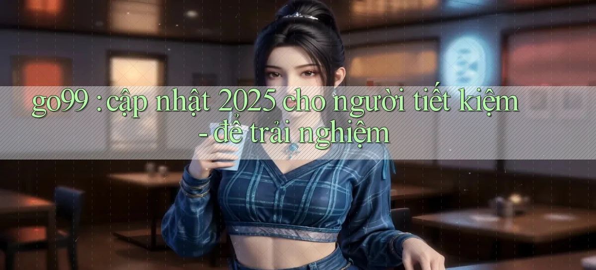 go99 cập nhật 2025 cho người tiết kiệm   để trải nghiệm