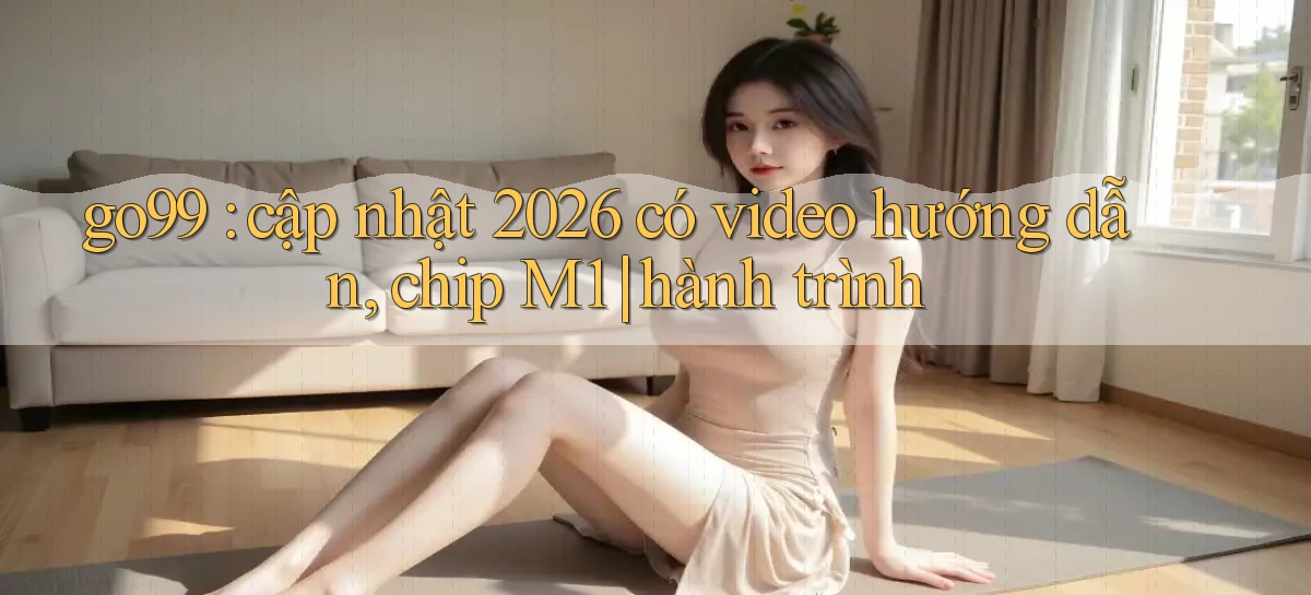go99 cập nhật 2026 có video hướng dẫn, chip M1 hành trình