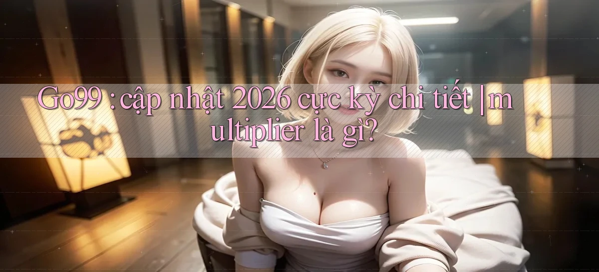 Go99 cập nhật 2026 cực kỳ chi tiết multiplier là gì
