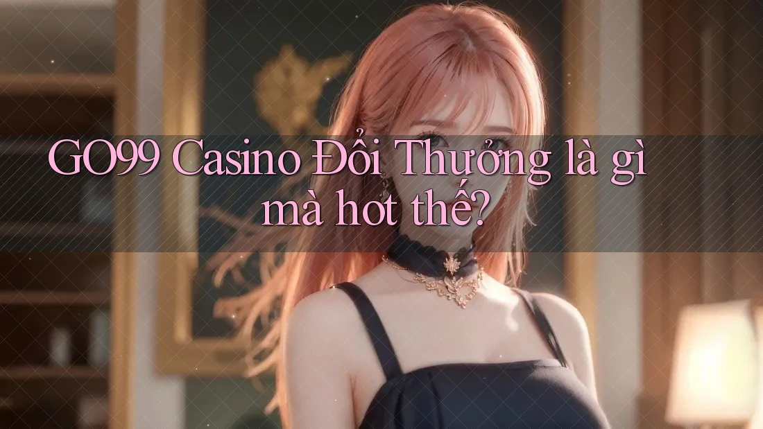 GO99 Casino Đổi Thưởng là gì mà hot thế?