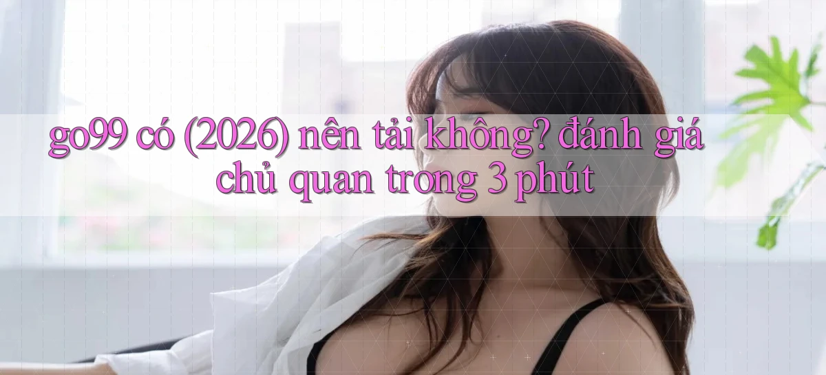 go99 có (2026) nên tải không đánh giá chủ quan trong 3 phút