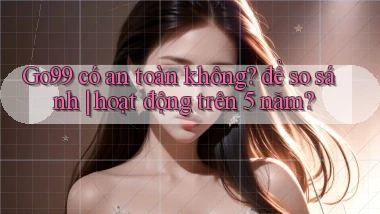 Go99 có an toàn không để so sánh hoạt động trên 5 năm
