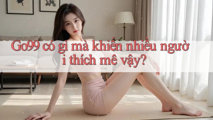 Go99 có gì mà khiến nhiều người thích mê vậy? Go99 có gì mà khiến nhiều người thích mê vậy?