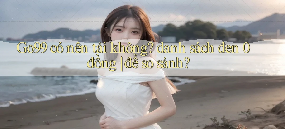 Go99 có nên tải không danh sách đen 0 đồng để so sánh