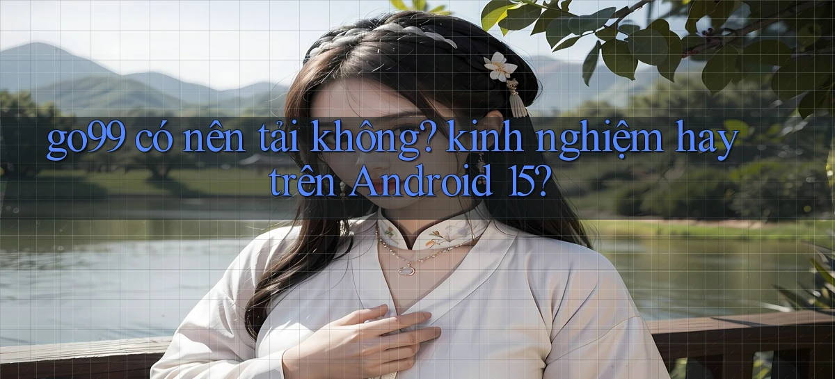go99 có nên tải không kinh nghiệm hay trên Android 15