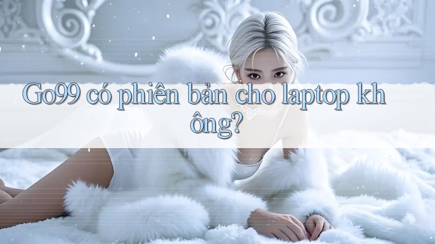 Go99 có phiên bản cho laptop không? Go99 có phiên bản cho laptop không?