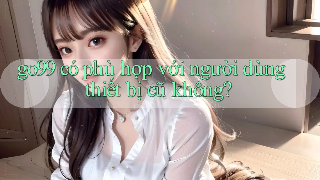 go99 có phù hợp với người dùng thiết bị cũ không? go99 có phù hợp với người dùng thiết bị cũ không?