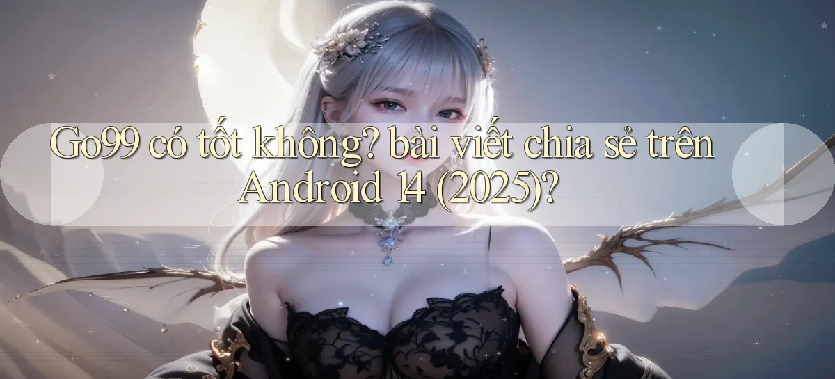 Go99 có tốt không bài viết chia sẻ trên Android 14 (2025)