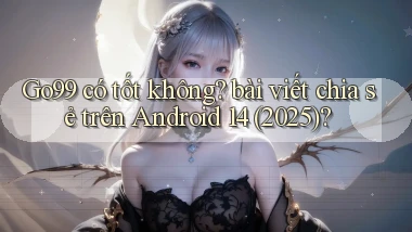 Go99 có tốt không bài viết chia sẻ trên Android 14 (2025)