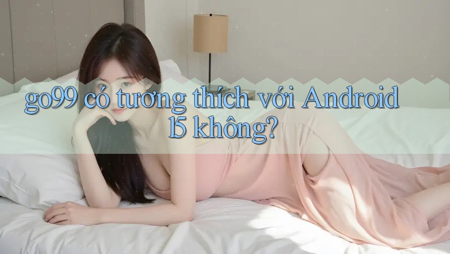 go99 có tương thích với Android 15 không?