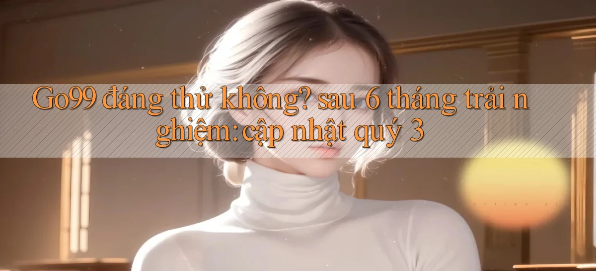 Go99 đáng thử không sau 6 tháng trải nghiệm cập nhật quý 3
