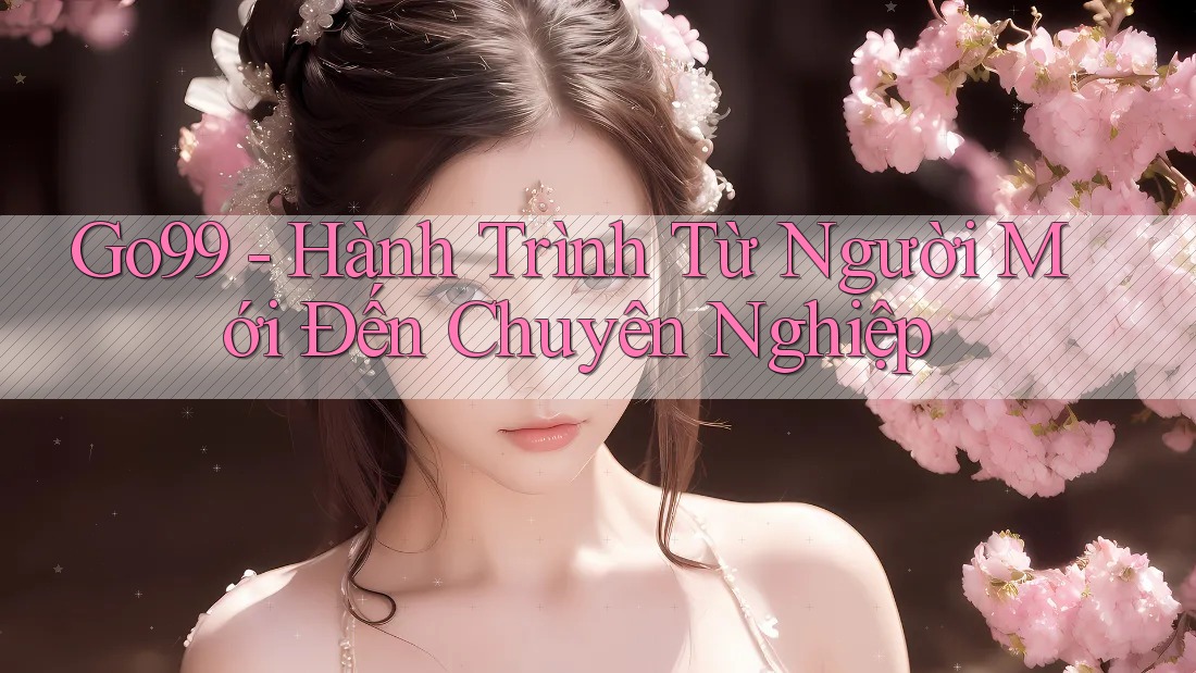 Go99 - Hành Trình Từ Người Mới Đến Chuyên Nghiệp