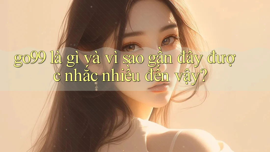 go99 là gì và vì sao gần đây được nhắc nhiều đến vậy?