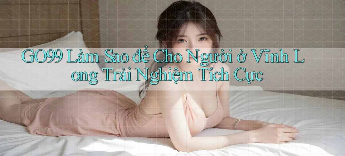 go99 làm sao để cho người ở Vĩnh Long trải nghiệm tích cực