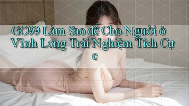 go99 làm sao để cho người ở Vĩnh Long trải nghiệm tích cực