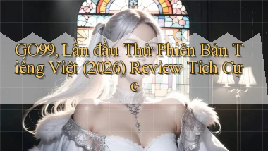 go99, lần đầu thử phiên bản tiếng Việt (2026) review tích cực